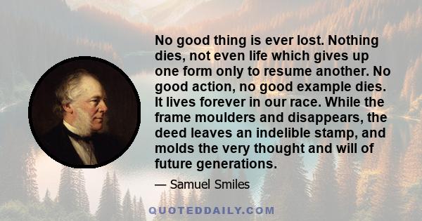 No good thing is ever lost. Nothing dies, not even life which gives up one form only to resume another. No good action, no good example dies. It lives forever in our race. While the frame moulders and disappears, the