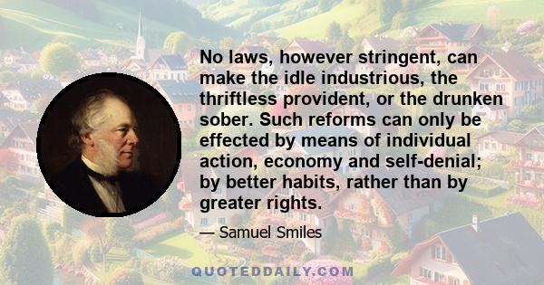 No laws, however stringent, can make the idle industrious, the thriftless provident, or the drunken sober. Such reforms can only be effected by means of individual action, economy and self-denial; by better habits,