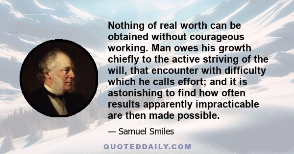 Nothing of real worth can be obtained without courageous working. Man owes his growth chiefly to the active striving of the will, that encounter with difficulty which he calls effort; and it is astonishing to find how