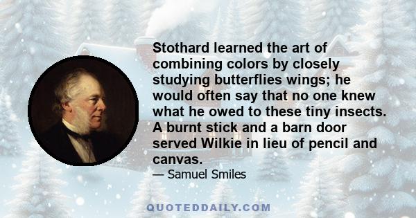 Stothard learned the art of combining colors by closely studying butterflies wings; he would often say that no one knew what he owed to these tiny insects. A burnt stick and a barn door served Wilkie in lieu of pencil