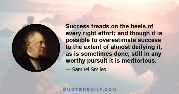 Success treads on the heels of every right effort; and though it is possible to overestimate success to the extent of almost deifying it, as is sometimes done, still in any worthy pursuit it is meritorious.