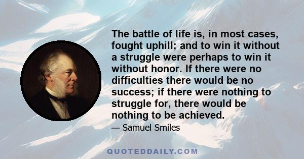 The battle of life is, in most cases, fought uphill; and to win it without a struggle were perhaps to win it without honor. If there were no difficulties there would be no success; if there were nothing to struggle for, 