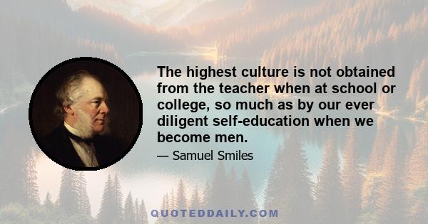 The highest culture is not obtained from the teacher when at school or college, so much as by our ever diligent self-education when we become men.