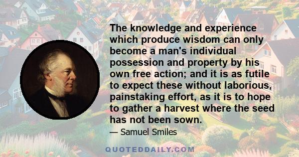 The knowledge and experience which produce wisdom can only become a man's individual possession and property by his own free action; and it is as futile to expect these without laborious, painstaking effort, as it is to 