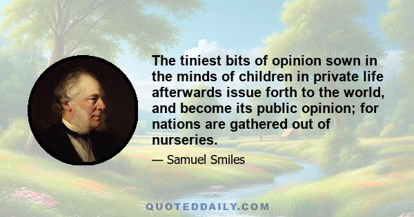 The tiniest bits of opinion sown in the minds of children in private life afterwards issue forth to the world, and become its public opinion; for nations are gathered out of nurseries.