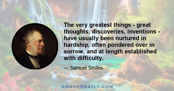 The very greatest things - great thoughts, discoveries, inventions - have usually been nurtured in hardship, often pondered over in sorrow, and at length established with difficulty.