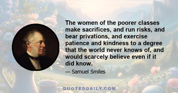 The women of the poorer classes make sacrifices, and run risks, and bear privations, and exercise patience and kindness to a degree that the world never knows of, and would scarcely believe even if it did know.