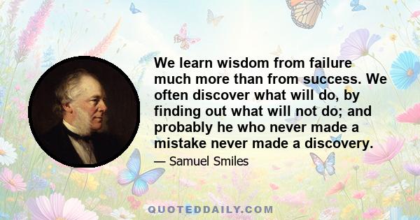 We learn wisdom from failure much more than from success. We often discover what will do, by finding out what will not do; and probably he who never made a mistake never made a discovery.