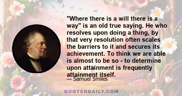 Where there is a will there is a way is an old true saying. He who resolves upon doing a thing, by that very resolution often scales the barriers to it and secures its achievement. To think we are able is almost to be