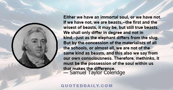 Either we have an immortal soul, or we have not. If we have not, we are beasts,--the first and the wisest of beasts, it may be, but still true beasts. We shall only differ in degree and not in kind,--just as the