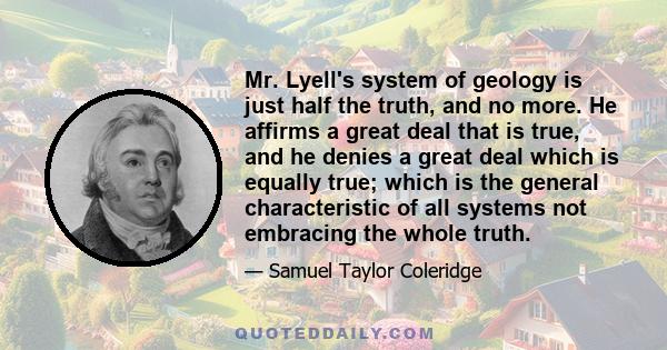 Mr. Lyell's system of geology is just half the truth, and no more. He affirms a great deal that is true, and he denies a great deal which is equally true; which is the general characteristic of all systems not embracing 