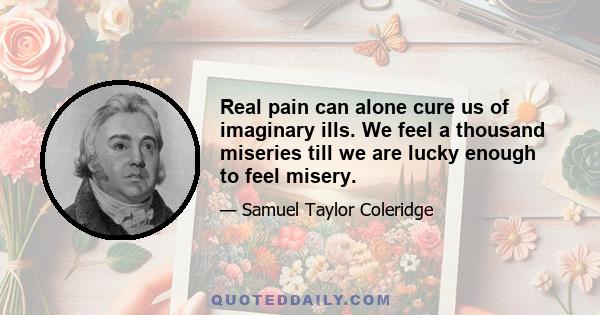 Real pain can alone cure us of imaginary ills. We feel a thousand miseries till we are lucky enough to feel misery.