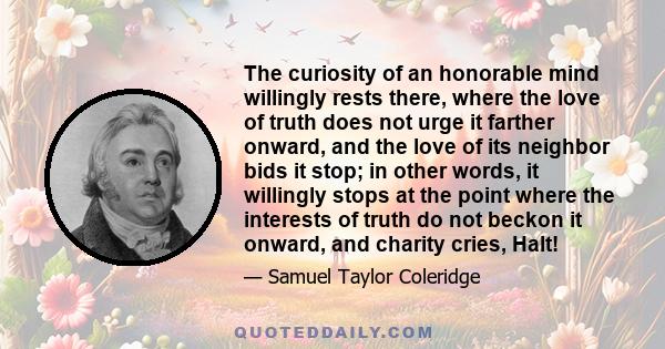 The curiosity of an honorable mind willingly rests there, where the love of truth does not urge it farther onward, and the love of its neighbor bids it stop; in other words, it willingly stops at the point where the