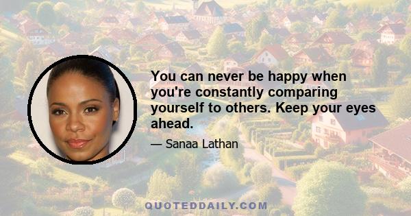 You can never be happy when you're constantly comparing yourself to others. Keep your eyes ahead.