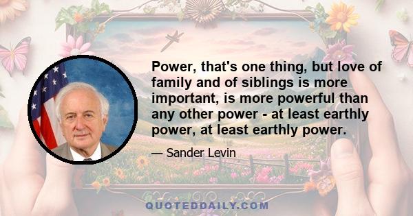 Power, that's one thing, but love of family and of siblings is more important, is more powerful than any other power - at least earthly power, at least earthly power.