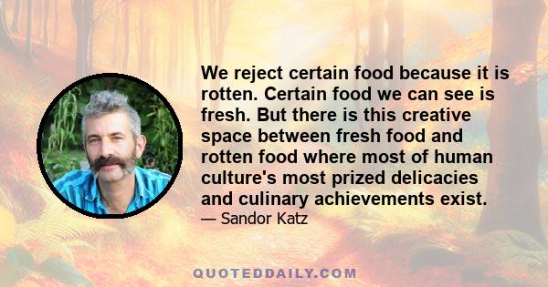 We reject certain food because it is rotten. Certain food we can see is fresh. But there is this creative space between fresh food and rotten food where most of human culture's most prized delicacies and culinary