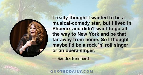 I really thought I wanted to be a musical-comedy star, but I lived in Phoenix and didn't want to go all the way to New York and be that far away from home. So I thought maybe I'd be a rock 'n' roll singer or an opera