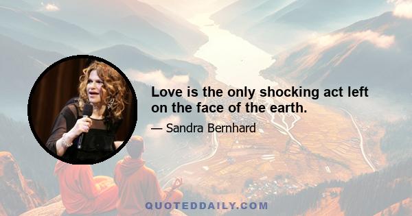 Love is the only shocking act left on the face of the earth.