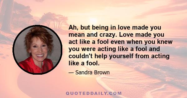 Ah, but being in love made you mean and crazy. Love made you act like a fool even when you knew you were acting like a fool and couldn't help yourself from acting like a fool.