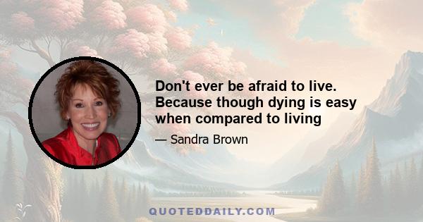 Don't ever be afraid to live. Because though dying is easy when compared to living