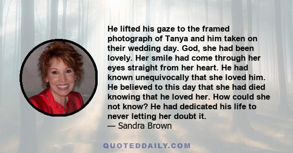 He lifted his gaze to the framed photograph of Tanya and him taken on their wedding day. God, she had been lovely. Her smile had come through her eyes straight from her heart. He had known unequivocally that she loved