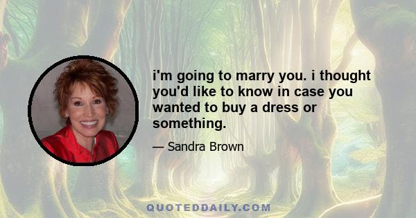 i'm going to marry you. i thought you'd like to know in case you wanted to buy a dress or something.