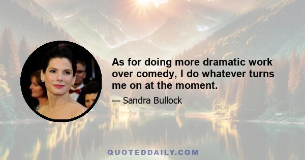 As for doing more dramatic work over comedy, I do whatever turns me on at the moment.
