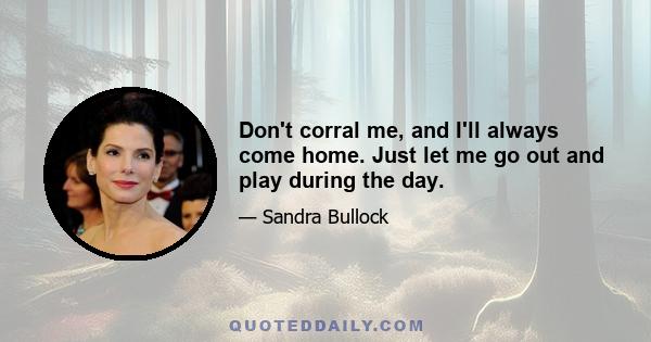 Don't corral me, and I'll always come home. Just let me go out and play during the day.