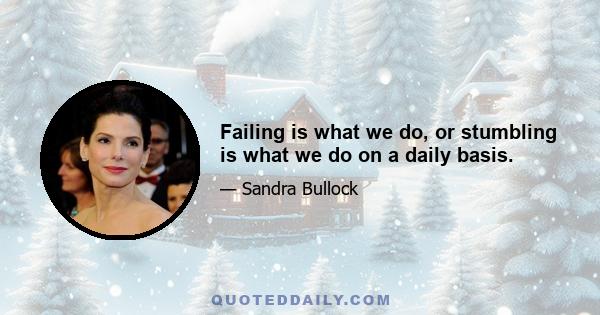 Failing is what we do, or stumbling is what we do on a daily basis.