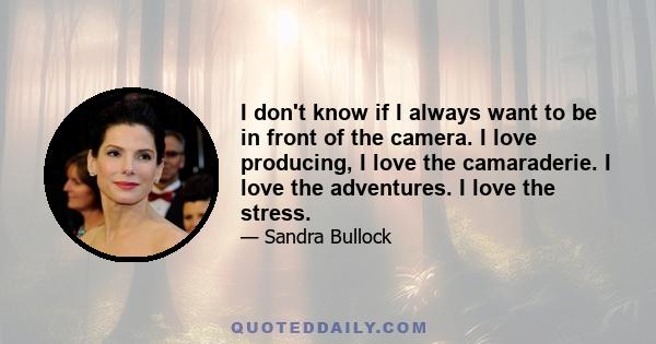 I don't know if I always want to be in front of the camera. I love producing, I love the camaraderie. I love the adventures. I love the stress.