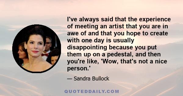 I've always said that the experience of meeting an artist that you are in awe of and that you hope to create with one day is usually disappointing because you put them up on a pedestal, and then you're like, 'Wow,