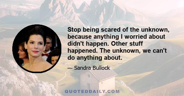 Stop being scared of the unknown, because anything I worried about didn't happen. Other stuff happened. The unknown, we can't do anything about.