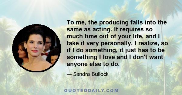 To me, the producing falls into the same as acting. It requires so much time out of your life, and I take it very personally, I realize. So if I do something, it just has to be something I love and I don't want anyone