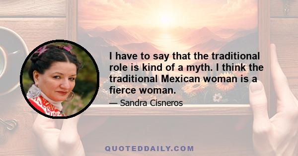 I have to say that the traditional role is kind of a myth. I think the traditional Mexican woman is a fierce woman.