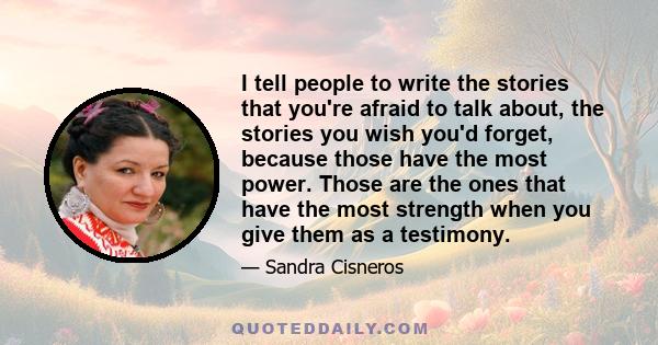 I tell people to write the stories that you're afraid to talk about, the stories you wish you'd forget, because those have the most power. Those are the ones that have the most strength when you give them as a testimony.