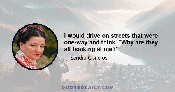 I would drive on streets that were one-way and think, Why are they all honking at me?