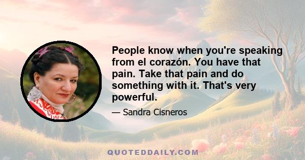 People know when you're speaking from el corazón. You have that pain. Take that pain and do something with it. That's very powerful.