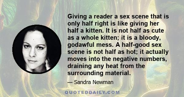 Giving a reader a sex scene that is only half right is like giving her half a kitten. It is not half as cute as a whole kitten; it is a bloody, godawful mess. A half-good sex scene is not half as hot; it actually moves