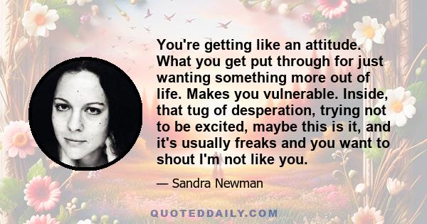 You're getting like an attitude. What you get put through for just wanting something more out of life. Makes you vulnerable. Inside, that tug of desperation, trying not to be excited, maybe this is it, and it's usually