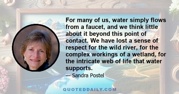 For many of us, water simply flows from a faucet, and we think little about it beyond this point of contact. We have lost a sense of respect for the wild river, for the complex workings of a wetland, for the intricate