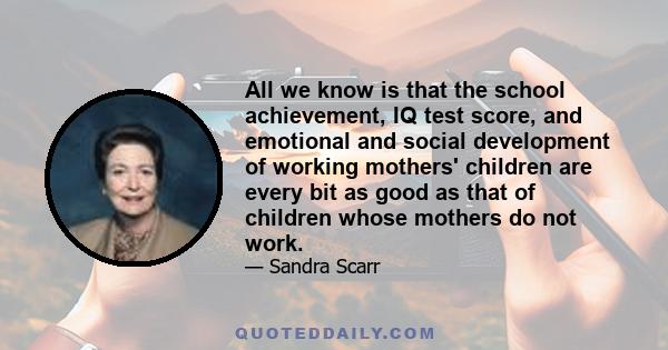 All we know is that the school achievement, IQ test score, and emotional and social development of working mothers' children are every bit as good as that of children whose mothers do not work.