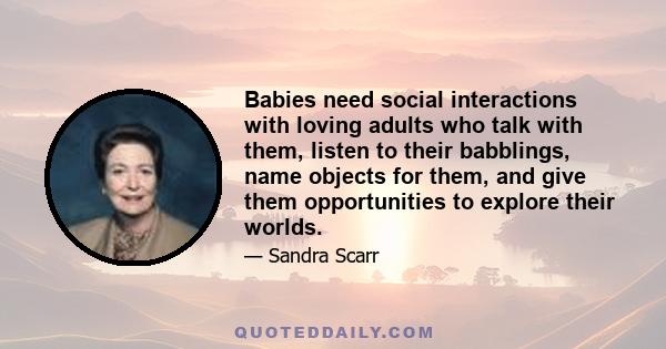 Babies need social interactions with loving adults who talk with them, listen to their babblings, name objects for them, and give them opportunities to explore their worlds.