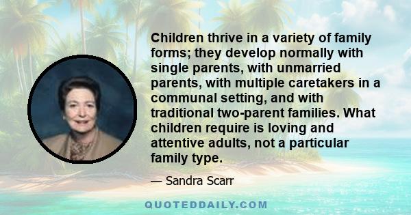 Children thrive in a variety of family forms; they develop normally with single parents, with unmarried parents, with multiple caretakers in a communal setting, and with traditional two-parent families. What children