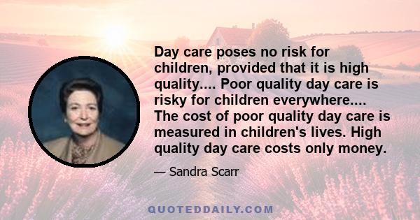 Day care poses no risk for children, provided that it is high quality.... Poor quality day care is risky for children everywhere.... The cost of poor quality day care is measured in children's lives. High quality day