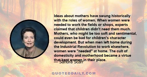 Ideas about mothers have swung historically with the roles of women. When women were needed to work the fields or shops, experts claimed that children didn't need them much. Mothers, who might be too soft and