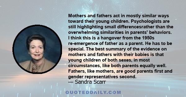 Mothers and fathers act in mostly similar ways toward their young children. Psychologists are still highlighting small differencesrather than the overwhelming similarities in parents' behaviors. I think this is a