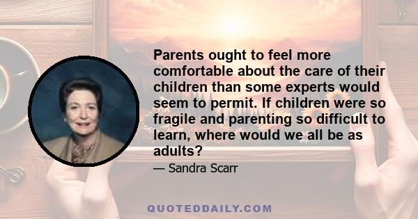 Parents ought to feel more comfortable about the care of their children than some experts would seem to permit. If children were so fragile and parenting so difficult to learn, where would we all be as adults?