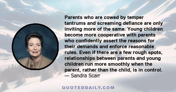 Parents who are cowed by temper tantrums and screaming defiance are only inviting more of the same. Young children become more cooperative with parents who confidently assert the reasons for their demands and enforce