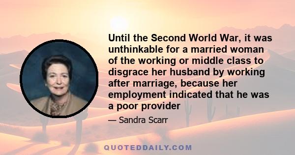 Until the Second World War, it was unthinkable for a married woman of the working or middle class to disgrace her husband by working after marriage, because her employment indicated that he was a poor provider