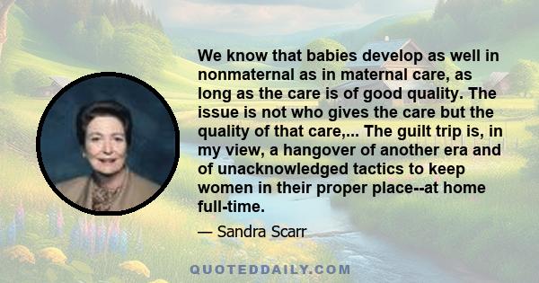 We know that babies develop as well in nonmaternal as in maternal care, as long as the care is of good quality. The issue is not who gives the care but the quality of that care,... The guilt trip is, in my view, a